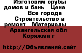  Изготовим срубы домов и бань › Цена ­ 1 000 - Все города Строительство и ремонт » Материалы   . Архангельская обл.,Коряжма г.